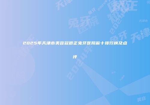 2025年天津市美容冠矫正兔牙医院前十排行榜及点评