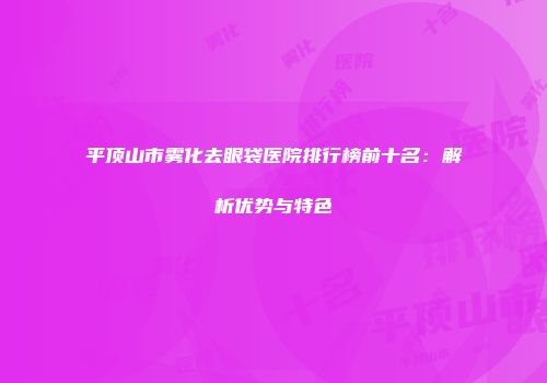 平顶山市雾化去眼袋医院排行榜前十名：解析优势与特色