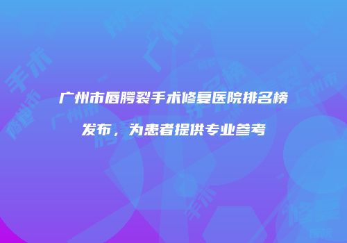 广州市唇腭裂手术修复医院排名榜发布，为患者提供专业参考