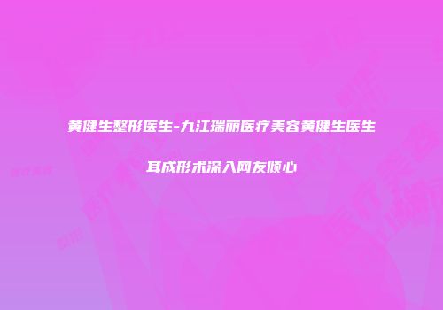 黄健生整形医生-九江瑞丽医疗美容黄健生医生耳成形术深入网友倾心