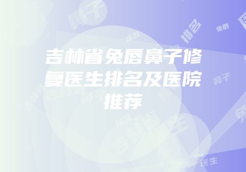 吉林省兔唇鼻子修复医生排名及医院推荐