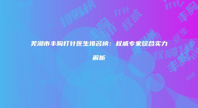 芜湖市丰胸打针医生排名榜：权威专家综合实力解析