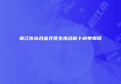 丽江市钛合金牙医生排名前十榜单揭晓