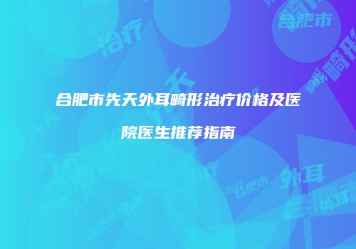 合肥市先天外耳畸形治疗价格及医院医生推荐指南