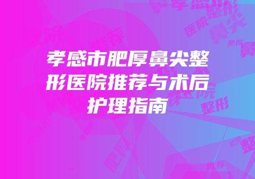 孝感市肥厚鼻尖整形医院推荐与术后护理指南