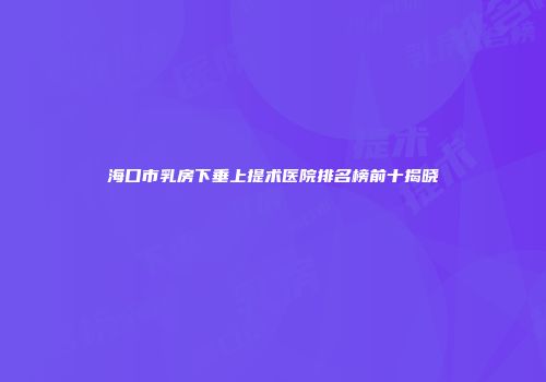 海口市乳房下垂上提术医院排名榜前十揭晓