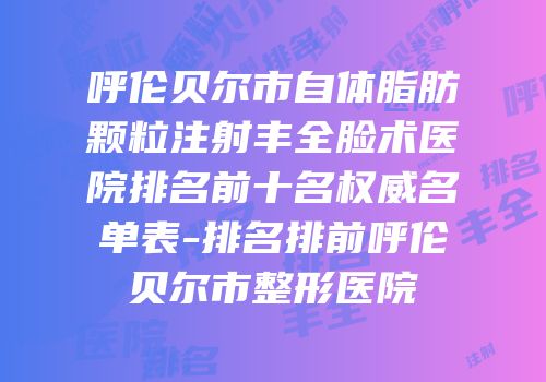 呼伦贝尔市自体脂肪颗粒注射丰全脸术医院排名前十名权威名单表-排名排前呼伦贝尔市整形医院