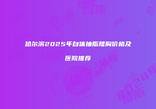 哈尔滨2025年自体抽脂隆胸价格及医院推荐