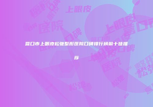 营口市上眼皮松弛整形医院口碑排行榜前十佳推荐