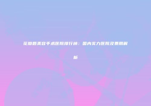 花瓣唇美容手术医院排行榜：国内实力医院及费用解析