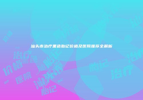 汕头市治疗黑色胎记价格及医院推荐全解析