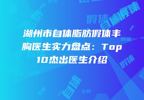 湖州市自体脂肪假体丰胸医生实力盘点：Top10杰出医生介绍