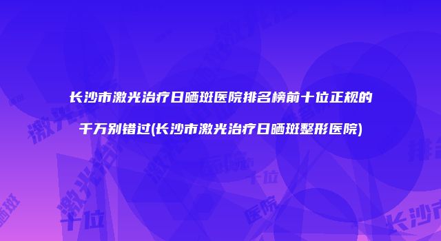 长沙市激光治疗日晒斑医院排名榜前十位正规的千万别错过(长沙市激光治疗日晒斑整形医院)