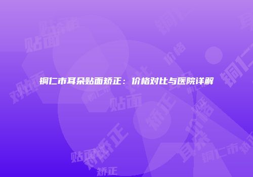 铜仁市耳朵贴面矫正：价格对比与医院详解