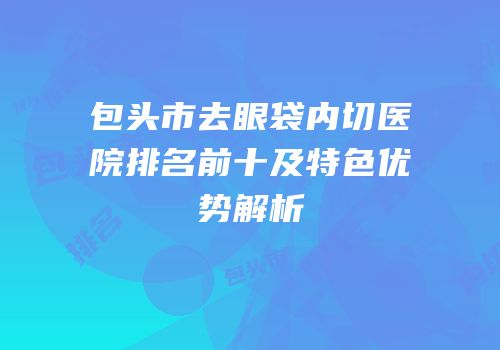包头市去眼袋内切医院排名前十及特色优势解析