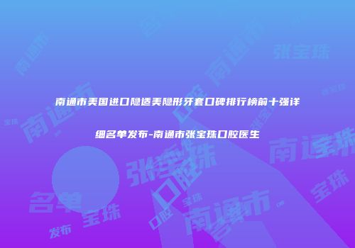 南通市美国进口隐适美隐形牙套口碑排行榜前十强详细名单发布-南通市张宝珠口腔医生