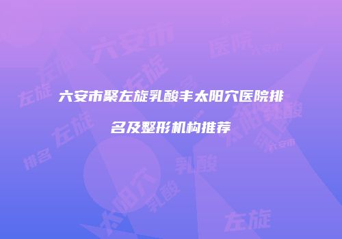 六安市聚左旋乳酸丰太阳穴医院排名及整形机构推荐