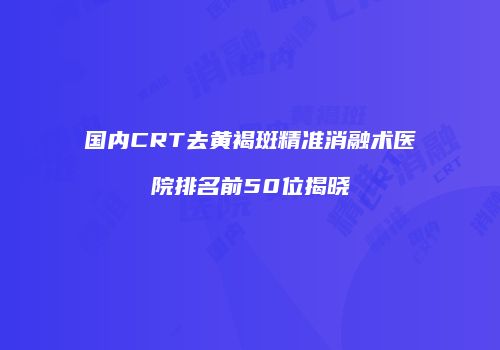 国内CRT去黄褐斑精准消融术医院排名前50位揭晓