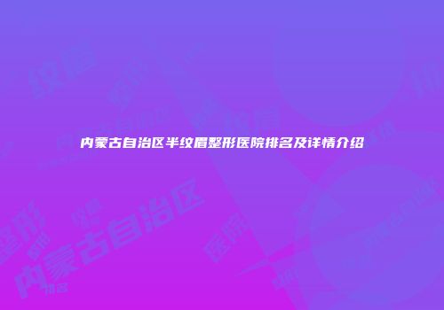内蒙古自治区半纹眉整形医院排名及详情介绍