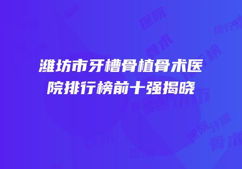 潍坊市牙槽骨植骨术医院排行榜前十强揭晓