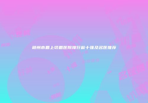 赣州市眉上切眉医院排行前十强及名医推荐