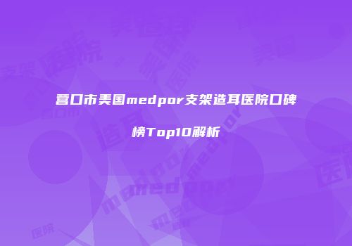 营口市美国medpor支架造耳医院口碑榜Top10解析