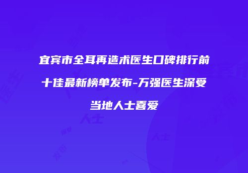 宜宾市全耳再造术医生口碑排行前十佳最新榜单发布-万强医生深受当地人士喜爱