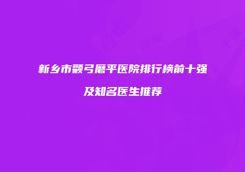 新乡市颧弓磨平医院排行榜前十强及知名医生推荐