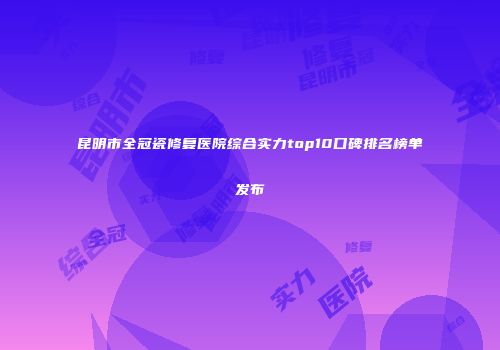 昆明市全冠瓷修复医院综合实力top10口碑排名榜单发布