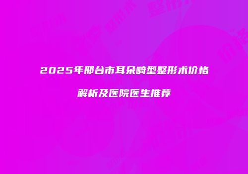 2025年邢台市耳朵畸型整形术价格解析及医院医生推荐