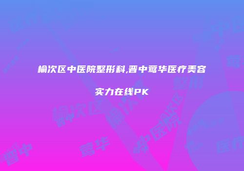 榆次区中医院整形科,晋中莺华医疗美容实力在线PK