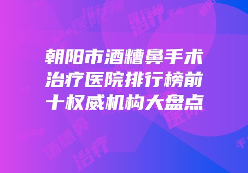 朝阳市酒糟鼻手术治疗医院排行榜前十权威机构大盘点