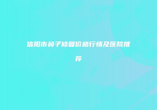 信阳市鼻子修复价格行情及医院推荐