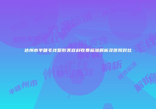达州市半睫毛线整形美容科收费标准解析及医院对比