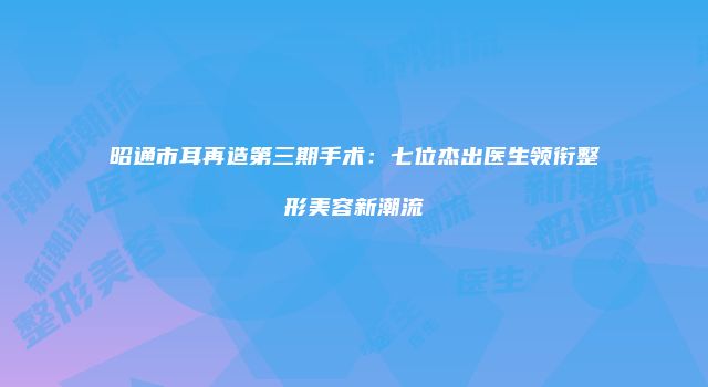 昭通市耳再造第三期手术：七位杰出医生领衔整形美容新潮流