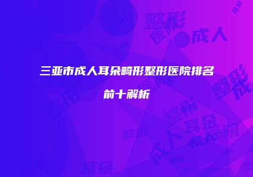 三亚市成人耳朵畸形整形医院排名前十解析