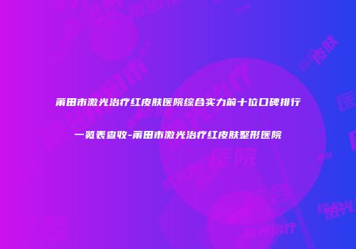 莆田市激光治疗红皮肤医院综合实力前十位口碑排行一览表查收-莆田市激光治疗红皮肤整形医院
