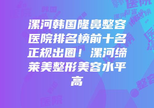 漯河韩国隆鼻整容医院排名榜前十名正规出圈！漯河缔莱美整形美容水平高
