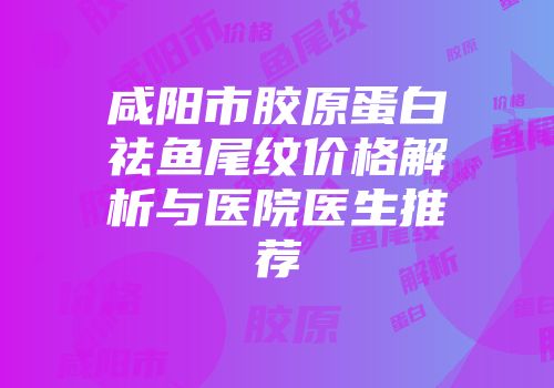 咸阳市胶原蛋白祛鱼尾纹价格解析与医院医生推荐