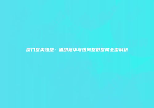 厦门医美翘楚：思明福华与银河整形医院全面解析