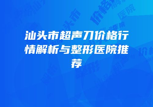汕头市超声刀价格行情解析与整形医院推荐