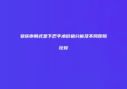 安庆市韩式垫下巴手术价格分析及不同医院比较