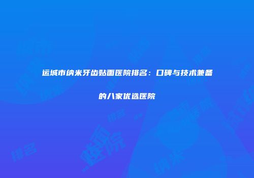 运城市纳米牙齿贴面医院排名：口碑与技术兼备的八家优选医院