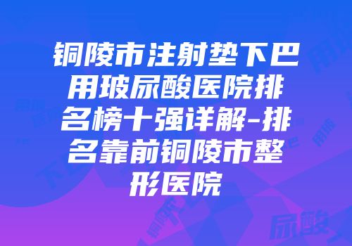 铜陵市注射垫下巴用玻尿酸医院排名榜十强详解-排名靠前铜陵市整形医院