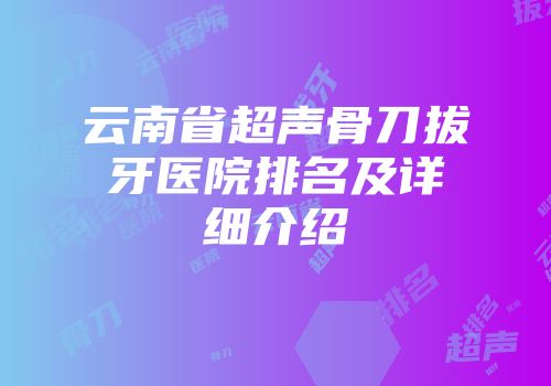 云南省超声骨刀拔牙医院排名及详细介绍