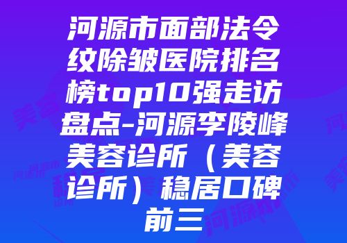 河源市面部法令纹除皱医院排名榜top10强走访盘点-河源李陵峰美容诊所（美容诊所）稳居口碑前三