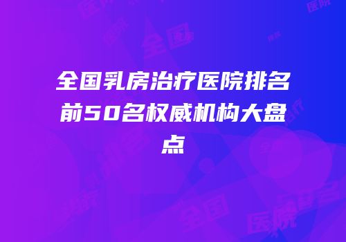 全国乳房治疗医院排名前50名权威机构大盘点