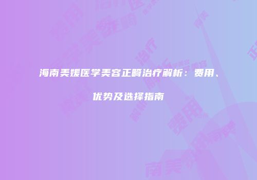 海南美媛医学美容正畸治疗解析：费用、优势及选择指南
