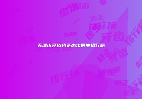 天津市牙齿矫正杰出医生排行榜