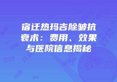 宿迁热玛吉除皱抗衰术：费用、效果与医院信息揭秘